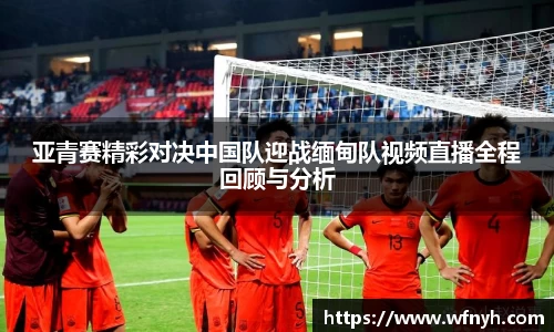 亚青赛精彩对决中国队迎战缅甸队视频直播全程回顾与分析